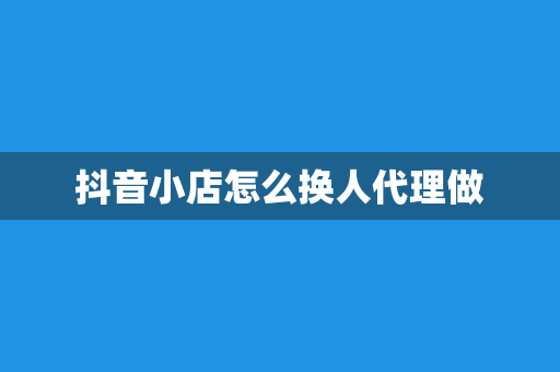 抖音小店怎么换人代理做
