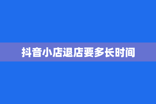 抖音小店退店要多长时间