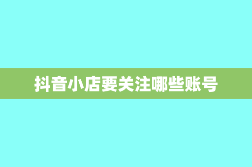 抖音小店要关注哪些账号