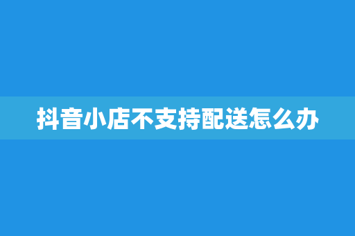 抖音小店不支持配送怎么办