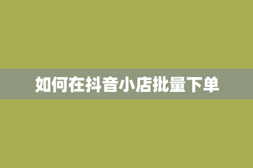 如何在抖音小店批量下单