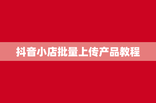 抖音小店批量上传产品教程