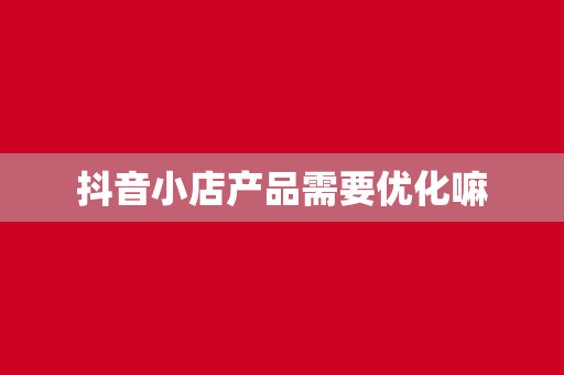 抖音小店产品需要优化嘛