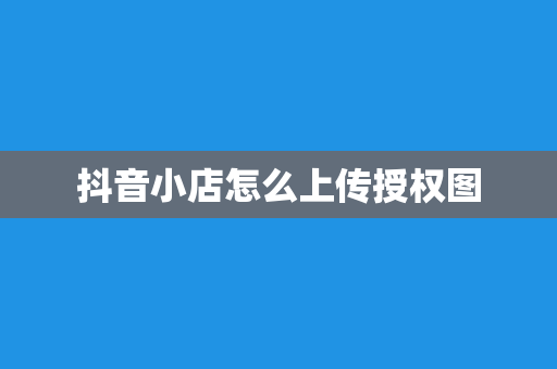 抖音小店怎么上传授权图