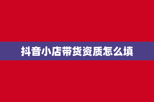 抖音小店带货资质怎么填