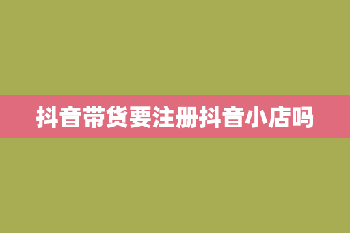 抖音带货要注册抖音小店吗