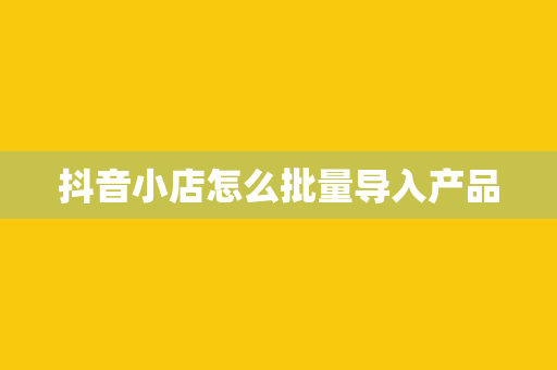 抖音小店怎么批量导入产品