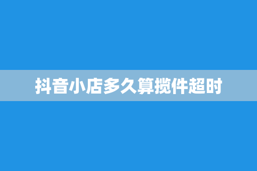 抖音小店多久算揽件超时