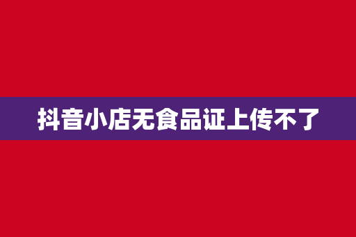 抖音小店无食品证上传不了
