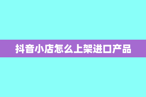 抖音小店怎么上架进口产品