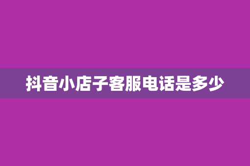 抖音小店子客服电话是多少