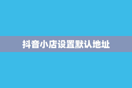 抖音小店设置默认地址