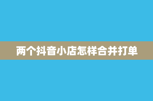 两个抖音小店怎样合并打单
