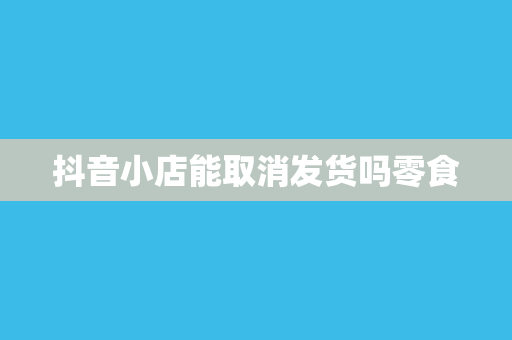 抖音小店能取消发货吗零食