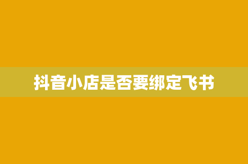 抖音小店是否要绑定飞书