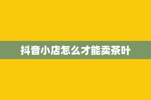 抖音小店怎么才能卖茶叶