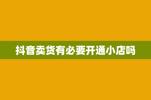 抖音卖货有必要开通小店吗