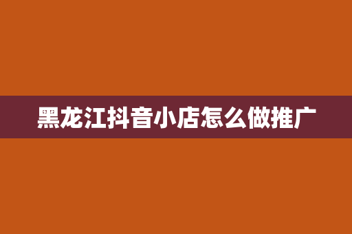 黑龙江抖音小店怎么做推广