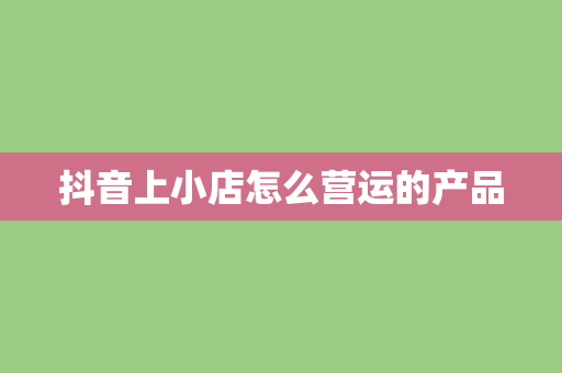 抖音上小店怎么营运的产品