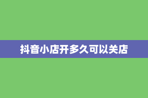 抖音小店开多久可以关店