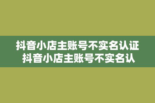 抖音小店主账号不实名认证 抖音小店主账号不实名认证，影响与解决方案解析