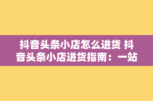 抖音头条小店怎么进货 抖音头条小店进货指南：一站式的采购策略与实操技巧