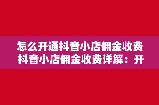 怎么开通抖音小店佣金收费 抖音小店佣金收费详解：开通流程、收费标准与赚钱技巧