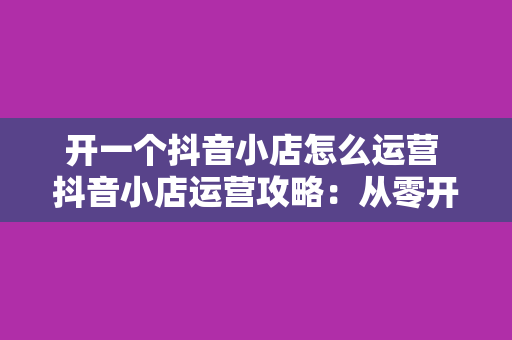 开一个抖音小店怎么运营 抖音小店运营攻略：从零开始打造高流量、高转化的电商闭环