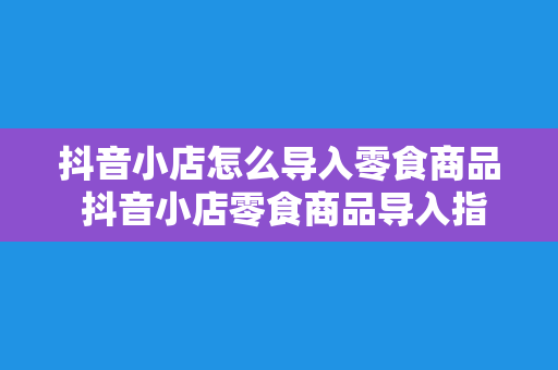 抖音小店怎么导入零食商品 抖音小店零食商品导入指南：轻松上架美味零食