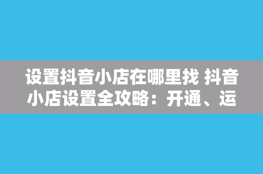 设置抖音小店在哪里找 抖音小店设置全攻略：开通、运营、管理一站式指南