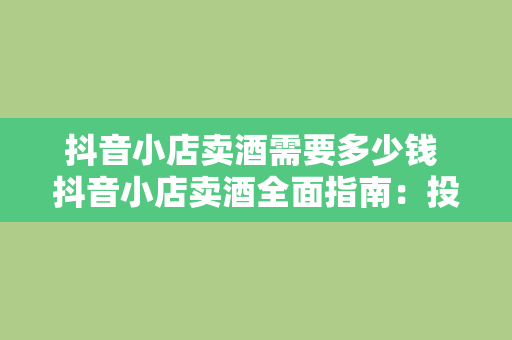 抖音小店卖酒需要多少钱 抖音小店卖酒全面指南：投资、运营与盈利分析