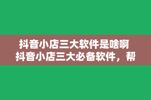 抖音小店三大软件是啥啊 抖音小店三大必备软件，帮你轻松运营店铺