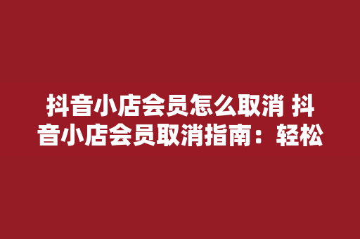 抖音小店会员怎么取消 抖音小店会员取消指南：轻松解除会员身份