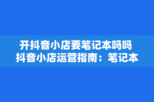 开抖音小店要笔记本吗吗 抖音小店运营指南：笔记本电脑需求与选购建议