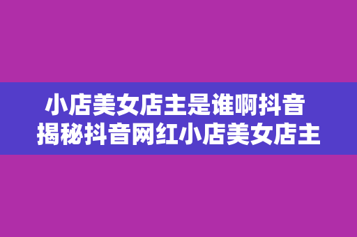 小店美女店主是谁啊抖音 揭秘抖音网红小店美女店主：才貌双全的网络新贵