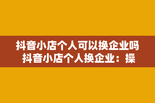 抖音小店个人可以换企业吗 抖音小店个人换企业：操作指南与注意事项