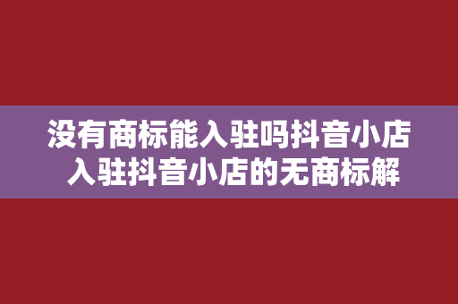 没有商标能入驻吗抖音小店 入驻抖音小店的无商标解决方案：机会与挑战并存