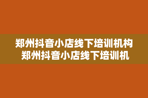 郑州抖音小店线下培训机构 郑州抖音小店线下培训机构，助力短视频电商创业梦