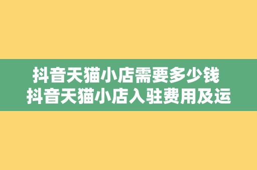 抖音天猫小店需要多少钱 抖音天猫小店入驻费用及运营策略全面解析