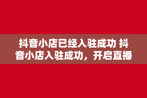 抖音小店已经入驻成功 抖音小店入驻成功，开启直播电商新篇章