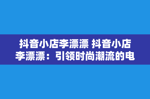 抖音小店李漂漂 抖音小店李漂漂：引领时尚潮流的电商新贵