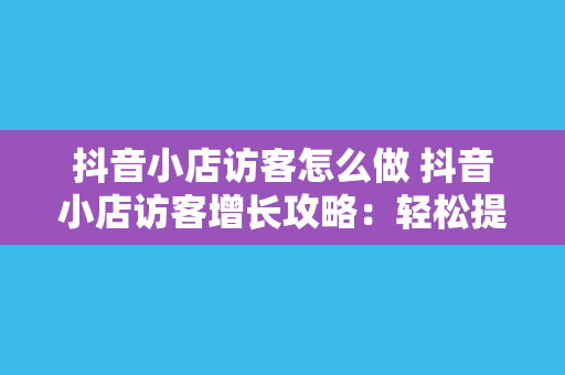 抖音小店访客怎么做 抖音小店访客增长攻略：轻松提升店铺流量