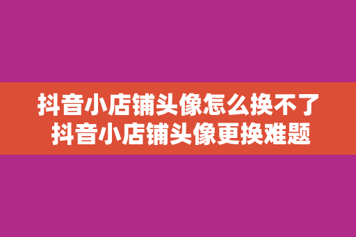 抖音小店铺头像怎么换不了 抖音小店铺头像更换难题全面解决方案