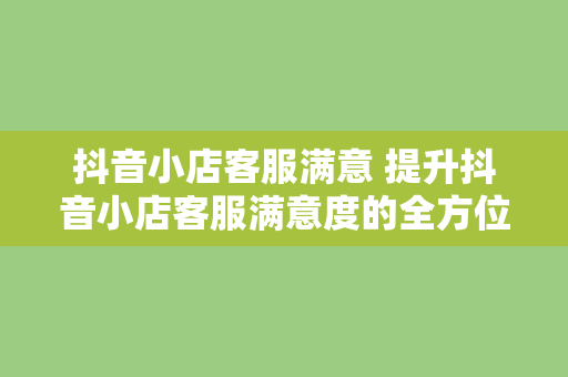 抖音小店客服满意 提升抖音小店客服满意度的全方位指南