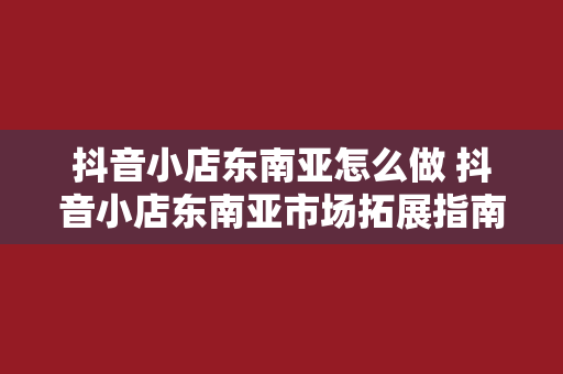 抖音小店东南亚怎么做 抖音小店东南亚市场拓展指南