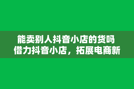 能卖别人抖音小店的货吗 借力抖音小店，拓展电商新领域