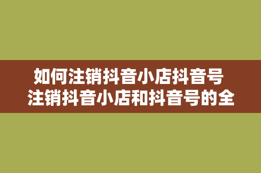 如何注销抖音小店抖音号 注销抖音小店和抖音号的全面指南