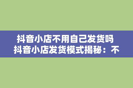 抖音小店不用自己发货吗 抖音小店发货模式揭秘：不用自己发货吗？