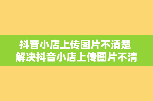 抖音小店上传图片不清楚 解决抖音小店上传图片不清楚的问题，提升商品展示效果