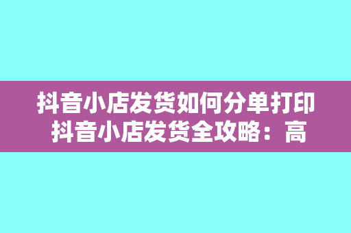 抖音小店发货如何分单打印 抖音小店发货全攻略：高效分单打印技巧一站式掌握